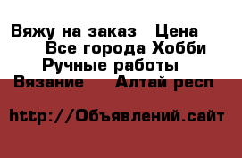 Вяжу на заказ › Цена ­ 800 - Все города Хобби. Ручные работы » Вязание   . Алтай респ.